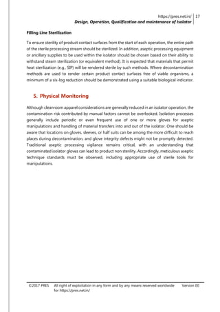 https://pres.net.in/
Design, Operation, Qualification and maintenance of Isolator
17
©2017 PRES All right of exploitation in any form and by any means reserved worldwide
for https://pres.net.in/
Version 00
Filling Line Sterilization
To ensure sterility of product contact surfaces from the start of each operation, the entire path
of the sterile processing stream should be sterilized. In addition, aseptic processing equipment
or ancillary supplies to be used within the isolator should be chosen based on their ability to
withstand steam sterilization (or equivalent method). It is expected that materials that permit
heat sterilization (e.g., SIP) will be rendered sterile by such methods. Where decontamination
methods are used to render certain product contact surfaces free of viable organisms, a
minimum of a six-log reduction should be demonstrated using a suitable biological indicator.
5. Physical Monitoring
Although cleanroom apparel considerations are generally reduced in an isolator operation, the
contamination risk contributed by manual factors cannot be overlooked. Isolation processes
generally include periodic or even frequent use of one or more gloves for aseptic
manipulations and handling of material transfers into and out of the isolator. One should be
aware that locations on gloves, sleeves, or half suits can be among the more difficult to reach
places during decontamination, and glove integrity defects might not be promptly detected.
Traditional aseptic processing vigilance remains critical, with an understanding that
contaminated isolator gloves can lead to product non sterility. Accordingly, meticulous aseptic
technique standards must be observed, including appropriate use of sterile tools for
manipulations.
 