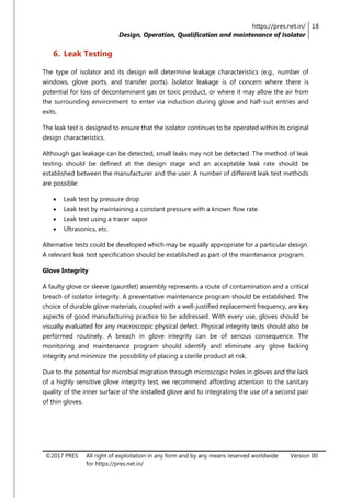 https://pres.net.in/
Design, Operation, Qualification and maintenance of Isolator
18
©2017 PRES All right of exploitation in any form and by any means reserved worldwide
for https://pres.net.in/
Version 00
6. Leak Testing
The type of isolator and its design will determine leakage characteristics (e.g., number of
windows, glove ports, and transfer ports). Isolator leakage is of concern where there is
potential for loss of decontaminant gas or toxic product, or where it may allow the air from
the surrounding environment to enter via induction during glove and half-suit entries and
exits.
The leak test is designed to ensure that the isolator continues to be operated within its original
design characteristics.
Although gas leakage can be detected, small leaks may not be detected. The method of leak
testing should be defined at the design stage and an acceptable leak rate should be
established between the manufacturer and the user. A number of different leak test methods
are possible:
 Leak test by pressure drop
 Leak test by maintaining a constant pressure with a known flow rate
 Leak test using a tracer vapor
 Ultrasonics, etc.
Alternative tests could be developed which may be equally appropriate for a particular design.
A relevant leak test specification should be established as part of the maintenance program.
Glove Integrity
A faulty glove or sleeve (gauntlet) assembly represents a route of contamination and a critical
breach of isolator integrity. A preventative maintenance program should be established. The
choice of durable glove materials, coupled with a well-justified replacement frequency, are key
aspects of good manufacturing practice to be addressed. With every use, gloves should be
visually evaluated for any macroscopic physical defect. Physical integrity tests should also be
performed routinely. A breach in glove integrity can be of serious consequence. The
monitoring and maintenance program should identify and eliminate any glove lacking
integrity and minimize the possibility of placing a sterile product at risk.
Due to the potential for microbial migration through microscopic holes in gloves and the lack
of a highly sensitive glove integrity test, we recommend affording attention to the sanitary
quality of the inner surface of the installed glove and to integrating the use of a second pair
of thin gloves.
 