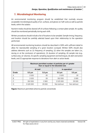 https://pres.net.in/
Design, Operation, Qualification and maintenance of Isolator
19
©2017 PRES All right of exploitation in any form and by any means reserved worldwide
for https://pres.net.in/
Version 00
7. Microbiological Monitoring
An environmental monitoring program should be established that routinely ensures
acceptable microbiological quality of air, surfaces, and gloves (or half-suits) as well as particle
levels, within the isolator.
Nutrient media should be cleaned off of surfaces following a contact plate sample. Air quality
should be monitored periodically during each shift.
Written procedures should include a list of locations to be sampled. Sample timing, frequency,
and location should be carefully selected based upon their relationship to the operation
performed.
All environmental monitoring locations should be described in SOPs with sufficient detail to
allow for reproducible sampling of a given location surveyed. Written SOPs should also
address elements such as (1) frequency of sampling, (2) when the samples are taken (i.e.,
during or at the conclusion of operations), (3) duration of sampling, (4) sample size (e.g.,
surface area, air volume), (5) specific sampling equipment and techniques, (6) alert and action
levels, and (7) appropriate response to deviations from alert or action levels.
Figure: Maximum permitted airborne particle concentrate
 