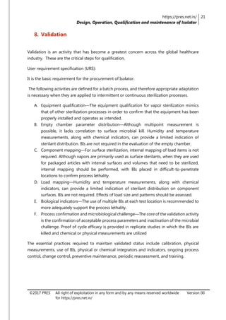 https://pres.net.in/
Design, Operation, Qualification and maintenance of Isolator
21
©2017 PRES All right of exploitation in any form and by any means reserved worldwide
for https://pres.net.in/
Version 00
8. Validation
Validation is an activity that has become a greatest concern across the global healthcare
industry. These are the critical steps for qualification,
User requirement specification (URS):
It is the basic requirement for the procurement of Isolator.
The following activities are defined for a batch process, and therefore appropriate adaptation
is necessary when they are applied to intermittent or continuous sterilization processes.
A. Equipment qualification—The equipment qualification for vapor sterilization mimics
that of other sterilization processes in order to confirm that the equipment has been
properly installed and operates as intended.
B. Empty chamber parameter distribution—Although multipoint measurement is
possible, it lacks correlation to surface microbial kill. Humidity and temperature
measurements, along with chemical indicators, can provide a limited indication of
sterilant distribution. BIs are not required in the evaluation of the empty chamber.
C. Component mapping—For surface sterilization, internal mapping of load items is not
required. Although vapors are primarily used as surface sterilants, when they are used
for packaged articles with internal surfaces and volumes that need to be sterilized,
internal mapping should be performed, with BIs placed in difficult-to-penetrate
locations to confirm process lethality.
D. Load mapping—Humidity and temperature measurements, along with chemical
indicators, can provide a limited indication of sterilant distribution on component
surfaces. BIs are not required. Effects of load size and patterns should be assessed.
E. Biological indicators—The use of multiple BIs at each test location is recommended to
more adequately support the process lethality.
F. Process confirmation and microbiological challenge—The core of the validation activity
is the confirmation of acceptable process parameters and inactivation of the microbial
challenge. Proof of cycle efficacy is provided in replicate studies in which the BIs are
killed and chemical or physical measurements are utilized
The essential practices required to maintain validated status include calibration, physical
measurements, use of BIs, physical or chemical integrators and indicators, ongoing process
control, change control, preventive maintenance, periodic reassessment, and training.
 