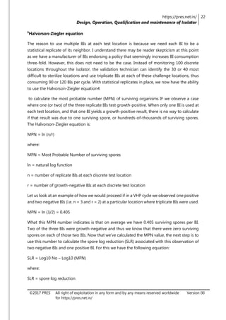 https://pres.net.in/
Design, Operation, Qualification and maintenance of Isolator
22
©2017 PRES All right of exploitation in any form and by any means reserved worldwide
for https://pres.net.in/
Version 00
9
Halvorson-Ziegler equation
The reason to use multiple BIs at each test location is because we need each BI to be a
statistical replicate of its neighbor. I understand there may be reader skepticism at this point
as we have a manufacturer of BIs endorsing a policy that seemingly increases BI consumption
three-fold. However, this does not need to be the case. Instead of monitoring 100 discrete
locations throughout the isolator, the validation technician can identify the 30 or 40 most
difficult to sterilize locations and use triplicate BIs at each of these challenge locations, thus
consuming 90 or 120 BIs per cycle. With statistical replicates in place, we now have the ability
to use the Halvorson-Ziegler equation4
to calculate the most probable number (MPN) of surviving organisms IF we observe a case
where one (or two) of the three replicate BIs test growth-positive. When only one BI is used at
each test location, and that one BI yields a growth-positive result, there is no way to calculate
if that result was due to one surviving spore, or hundreds-of-thousands of surviving spores.
The Halvorson-Ziegler equation is:
MPN = ln (n/r)
where:
MPN = Most Probable Number of surviving spores
ln = natural log function
n = number of replicate BIs at each discrete test location
r = number of growth-negative BIs at each discrete test location
Let us look at an example of how we would proceed if in a VHP cycle we observed one positive
and two negative BIs (i.e. n = 3 and r = 2) at a particular location where triplicate BIs were used.
MPN = ln (3/2) = 0.405
What this MPN number indicates is that on average we have 0.405 surviving spores per BI.
Two of the three BIs were growth-negative and thus we know that there were zero surviving
spores on each of those two BIs. Now that we’ve calculated the MPN value, the next step is to
use this number to calculate the spore log reduction (SLR) associated with this observation of
two negative BIs and one positive BI. For this we have the following equation:
SLR = Log10 No – Log10 (MPN)
where:
SLR = spore log reduction
 