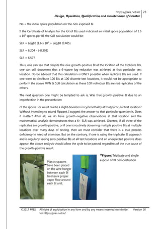 https://pres.net.in/
Design, Operation, Qualification and maintenance of Isolator
23
©2017 PRES All right of exploitation in any form and by any means reserved worldwide
for https://pres.net.in/
Version 00
No = the initial spore population on the non-exposed BI
If the Certificate of Analysis for the lot of BIs used indicated an initial spore population of 1.6
x 106
spores per BI, the SLR calculation would be:
SLR = Log10 (1.6 x 106
)– Log10 (0.405)
SLR = 6.204 – (-0.393)
SLR = 6.597
Thus, one can see that despite the one growth-positive BI at the location of the triplicate BIs,
one can still document that a 6+spore log reduction was achieved at that particular test
location. Do be advised that this calculation is ONLY possible when replicate BIs are used. If
one were to distribute 100 BIs at 100 discrete test locations, it would not be appropriate to
perform the above MPN & SLR calculation as these 100 individual BIs are not replicates of the
others.
The next question one might be tempted to ask is, Was that growth-positive BI due to an
imperfection in the presentation
of the spores…or was it due to a slight deviation in cycle lethality at that particular test location?
Without intending to sound flippant, I suggest the answer to that particular question is, Does
it matter? After all, we do have growth-negative observations at that location and the
mathematical analysis demonstrates that a 6+ SLR was achieved. Granted, if all three of the
replicates are growth-positive, or if one is routinely observing multiple positive BIs at multiple
locations over many days of testing, then we must consider that there is a true process
deficiency in need of attention. But on the contrary, if one is using the triplicate BI approach
and is regularly seeing zero positive BIs at all test locations and an unexpected positive does
appear, the above analysis should allow the cycle to be passed, regardless of the true cause of
the growth-positive result.
10
Figure: Triplicate and single
expose of BI demonstration
 