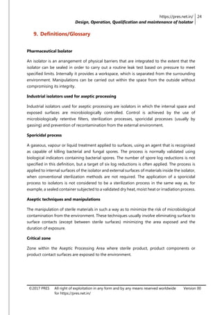 https://pres.net.in/
Design, Operation, Qualification and maintenance of Isolator
24
©2017 PRES All right of exploitation in any form and by any means reserved worldwide
for https://pres.net.in/
Version 00
9. Definitions/Glossary
Pharmaceutical Isolator
An isolator is an arrangement of physical barriers that are integrated to the extent that the
isolator can be sealed in order to carry out a routine leak test based on pressure to meet
specified limits. Internally it provides a workspace, which is separated from the surrounding
environment. Manipulations can be carried out within the space from the outside without
compromising its integrity.
Industrial isolators used for aseptic processing
Industrial isolators used for aseptic processing are isolators in which the internal space and
exposed surfaces are microbiologically controlled. Control is achieved by the use of
microbiologically retentive filters, sterilization processes, sporicidal processes (usually by
gassing) and prevention of recontamination from the external environment.
Sporicidal process
A gaseous, vapour or liquid treatment applied to surfaces, using an agent that is recognised
as capable of killing bacterial and fungal spores. The process is normally validated using
biological indicators containing bacterial spores. The number of spore log reductions is not
specified in this definition, but a target of six log reductions is often applied. The process is
applied to internal surfaces of the isolator and external surfaces of materials inside the isolator,
when conventional sterilization methods are not required. The application of a sporicidal
process to isolators is not considered to be a sterilization process in the same way as, for
example, a sealed container subjected to a validated dry heat, moist heat or irradiation process.
Aseptic techniques and manipulations
The manipulation of sterile materials in such a way as to minimize the risk of microbiological
contamination from the environment. These techniques usually involve eliminating surface to
surface contacts (except between sterile surfaces) minimizing the area exposed and the
duration of exposure.
Critical zone
Zone within the Aseptic Processing Area where sterile product, product components or
product contact surfaces are exposed to the environment.
 