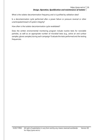 https://pres.net.in/
Design, Operation, Qualification and maintenance of Isolator
26
©2017 PRES All right of exploitation in any form and by any means reserved worldwide
for https://pres.net.in/
Version 00
What is the isolator decontamination frequency and is it justified by validation data?
Is a decontamination cycle performed after a power failure or pressure reversal or other
unanticipated breach of system integrity?
How often is the isolator decontamination cycle revalidated?
Does the written environmental monitoring program include routine tests for nonviable
particles, as well as an appropriate number of microbial tests (e.g., active air and surface
samples; gloves samples) during each campaign? Evaluate the tests performed and the testing
frequencies.
 