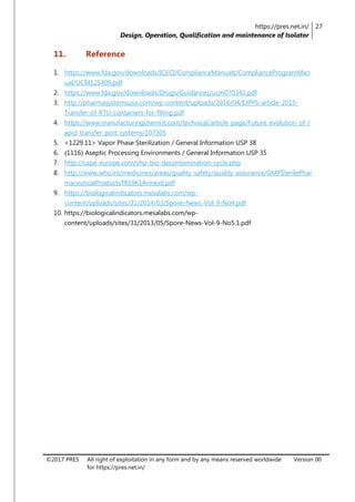 https://pres.net.in/
Design, Operation, Qualification and maintenance of Isolator
27
©2017 PRES All right of exploitation in any form and by any means reserved worldwide
for https://pres.net.in/
Version 00
11. Reference
1. https://www.fda.gov/downloads/ICECI/ComplianceManuals/ComplianceProgramMan
ual/UCM125409.pdf
2. https://www.fda.gov/downloads/Drugs/Guidances/ucm070342.pdf
3. http://pharmasystemsusa.com/wp-content/uploads/2016/04/EJPPS-article-2015-
Transfer-of-RTU-containers-for-filling.pdf
4. https://www.manufacturingchemist.com/technical/article_page/Future_evolution_of_r
apid_transfer_port_systems/107305
5. <1229.11> Vapor Phase Sterilization / General Information USP 38
6. 〈1116〉 Aseptic Processing Environments / General Information USP 35
7. http://cape-europe.com/vhp-bio-decontamination-cycle.php
8. http://www.who.int/medicines/areas/quality_safety/quality_assurance/GMPSterilePhar
maceuticalProductsTRS961Annex6.pdf
9. https://biologicalindicators.mesalabs.com/wp-
content/uploads/sites/31/2014/03/Spore-News-Vol-9-No4.pdf
10. https://biologicalindicators.mesalabs.com/wp-
content/uploads/sites/31/2013/05/Spore-News-Vol-9-No5.1.pdf
 