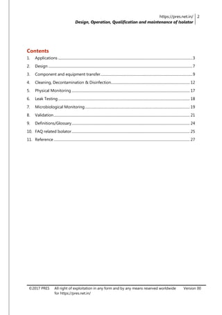 https://pres.net.in/
Design, Operation, Qualification and maintenance of Isolator
2
©2017 PRES All right of exploitation in any form and by any means reserved worldwide
for https://pres.net.in/
Version 00
Contents
1. Applications ......................................................................................................................................................3
2. Design .................................................................................................................................................................7
3. Component and equipment transfer.......................................................................................................9
4. Cleaning, Decontamination & Disinfection........................................................................................ 12
5. Physical Monitoring .................................................................................................................................... 17
6. Leak Testing ................................................................................................................................................... 18
7. Microbiological Monitoring..................................................................................................................... 19
8. Validation........................................................................................................................................................ 21
9. Definitions/Glossary.................................................................................................................................... 24
10. FAQ related Isolator.................................................................................................................................... 25
11. Reference ........................................................................................................................................................ 27
 