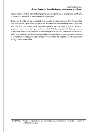 https://pres.net.in/
Design, Operation, Qualification and maintenance of Isolator
6
©2017 PRES All right of exploitation in any form and by any means reserved worldwide
for https://pres.net.in/
Version 00
should closely simulate manufacturing operations, incorporating, as appropriate, worst-case
activities and conditions as well as operator interventions.
Determine if media fills are conducted semi-annually for each processing line. The activities
and interventions representative of each shift should be included in the semi-annual media fill
program. This may require more than one media fill per line every 6 months, if aseptic
processing is performed during more than one shift. With the exception of isolator operations,
at least one semi-annual media fill is performed per line per shift. Determine if the aseptic
filling of all types of containers are supported by the media fills performed. If a matrix approach
is used, robust scientific justification is required for selecting the worst case container / closure
configurations for each line.
 