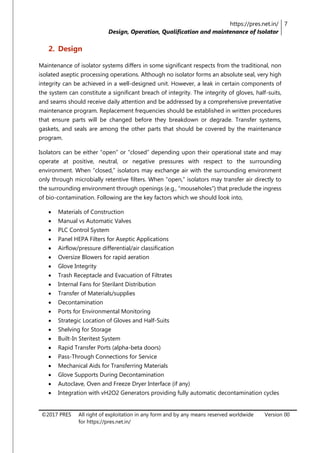 https://pres.net.in/
Design, Operation, Qualification and maintenance of Isolator
7
©2017 PRES All right of exploitation in any form and by any means reserved worldwide
for https://pres.net.in/
Version 00
2. Design
Maintenance of isolator systems differs in some significant respects from the traditional, non
isolated aseptic processing operations. Although no isolator forms an absolute seal, very high
integrity can be achieved in a well-designed unit. However, a leak in certain components of
the system can constitute a significant breach of integrity. The integrity of gloves, half-suits,
and seams should receive daily attention and be addressed by a comprehensive preventative
maintenance program. Replacement frequencies should be established in written procedures
that ensure parts will be changed before they breakdown or degrade. Transfer systems,
gaskets, and seals are among the other parts that should be covered by the maintenance
program.
Isolators can be either “open” or “closed” depending upon their operational state and may
operate at positive, neutral, or negative pressures with respect to the surrounding
environment. When “closed,” isolators may exchange air with the surrounding environment
only through microbially retentive filters. When “open,” isolators may transfer air directly to
the surrounding environment through openings (e.g., “mouseholes”) that preclude the ingress
of bio-contamination. Following are the key factors which we should look into,
 Materials of Construction
 Manual vs Automatic Valves
 PLC Control System
 Panel HEPA Filters for Aseptic Applications
 Airflow/pressure differential/air classification
 Oversize Blowers for rapid aeration
 Glove Integrity
 Trash Receptacle and Evacuation of Filtrates
 Internal Fans for Sterilant Distribution
 Transfer of Materials/supplies
 Decontamination
 Ports for Environmental Monitoring
 Strategic Location of Gloves and Half-Suits
 Shelving for Storage
 Built-In Steritest System
 Rapid Transfer Ports (alpha-beta doors)
 Pass-Through Connections for Service
 Mechanical Aids for Transferring Materials
 Glove Supports During Decontamination
 Autoclave, Oven and Freeze Dryer Interface (if any)
 Integration with vH2O2 Generators providing fully automatic decontamination cycles
 