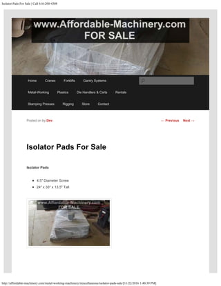 Isolator Pads For Sale | Call 616-200-4308
http://affordable-machinery.com/metal-working-machinery/miscellaneous/isolator-pads-sale/[11/22/2016 1:40:39 PM]
Isolator Pads For Sale
Isolator Pads
4.5″ Diameter Screw
24″ x 33″ x 13.5″ Tall
Posted on by Dev ← Previous Next →
Home Cranes Forklifts Gantry Systems
Metal-Working Plastics Die Handlers & Carts Rentals
Stamping Presses Rigging Store Contact
Search
 