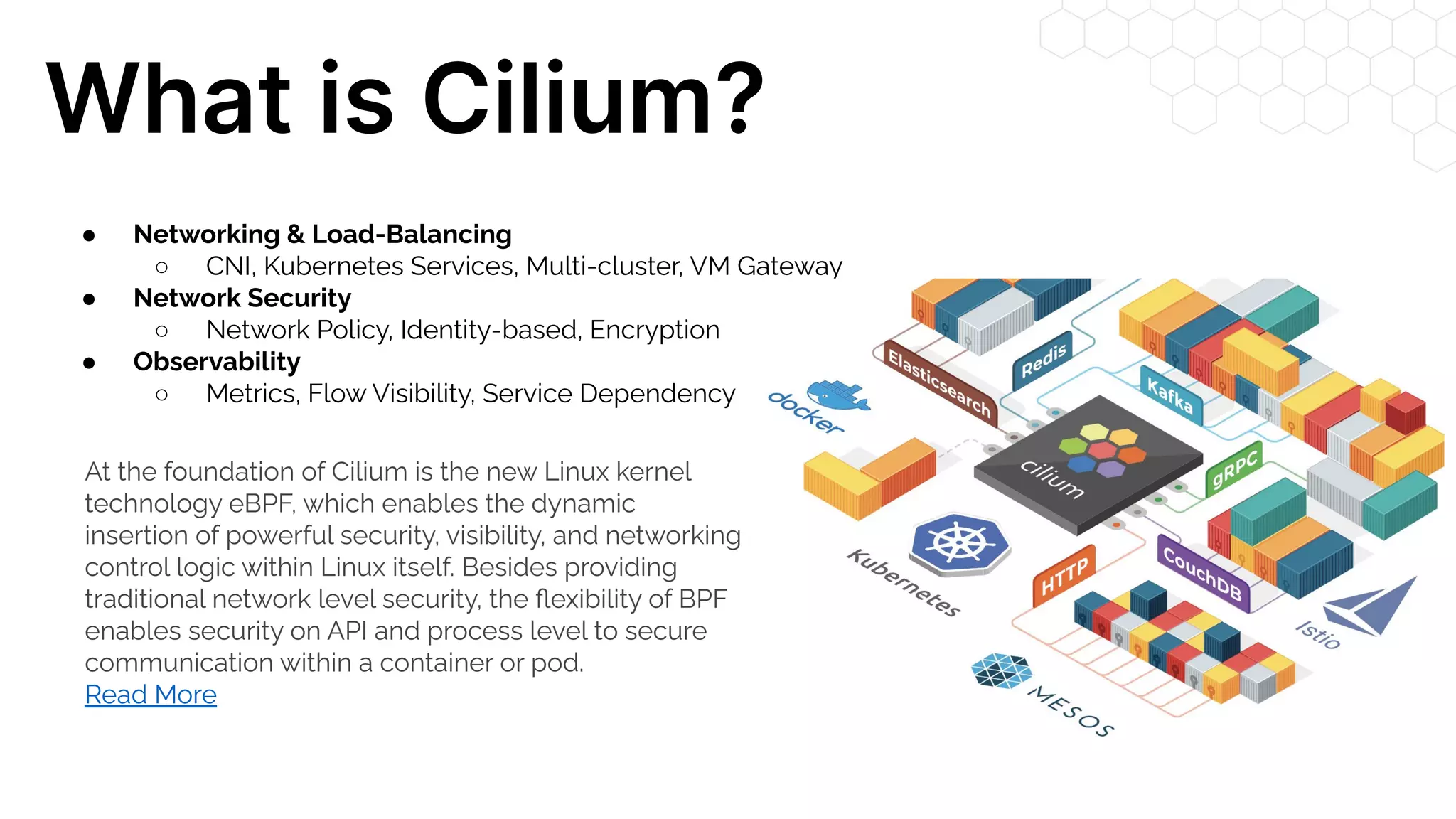 What is Cilium? At the foundation of Cilium is the new Linux kernel technology eBPF, which enables the dynamic insertion of powerful security, visibility, and networking control logic within Linux itself. Besides providing traditional network level security, the ﬂexibility of BPF enables security on API and process level to secure communication within a container or pod. Read More ● Networking & Load-Balancing ○ CNI, Kubernetes Services, Multi-cluster, VM Gateway ● Network Security ○ Network Policy, Identity-based, Encryption ● Observability ○ Metrics, Flow Visibility, Service Dependency 