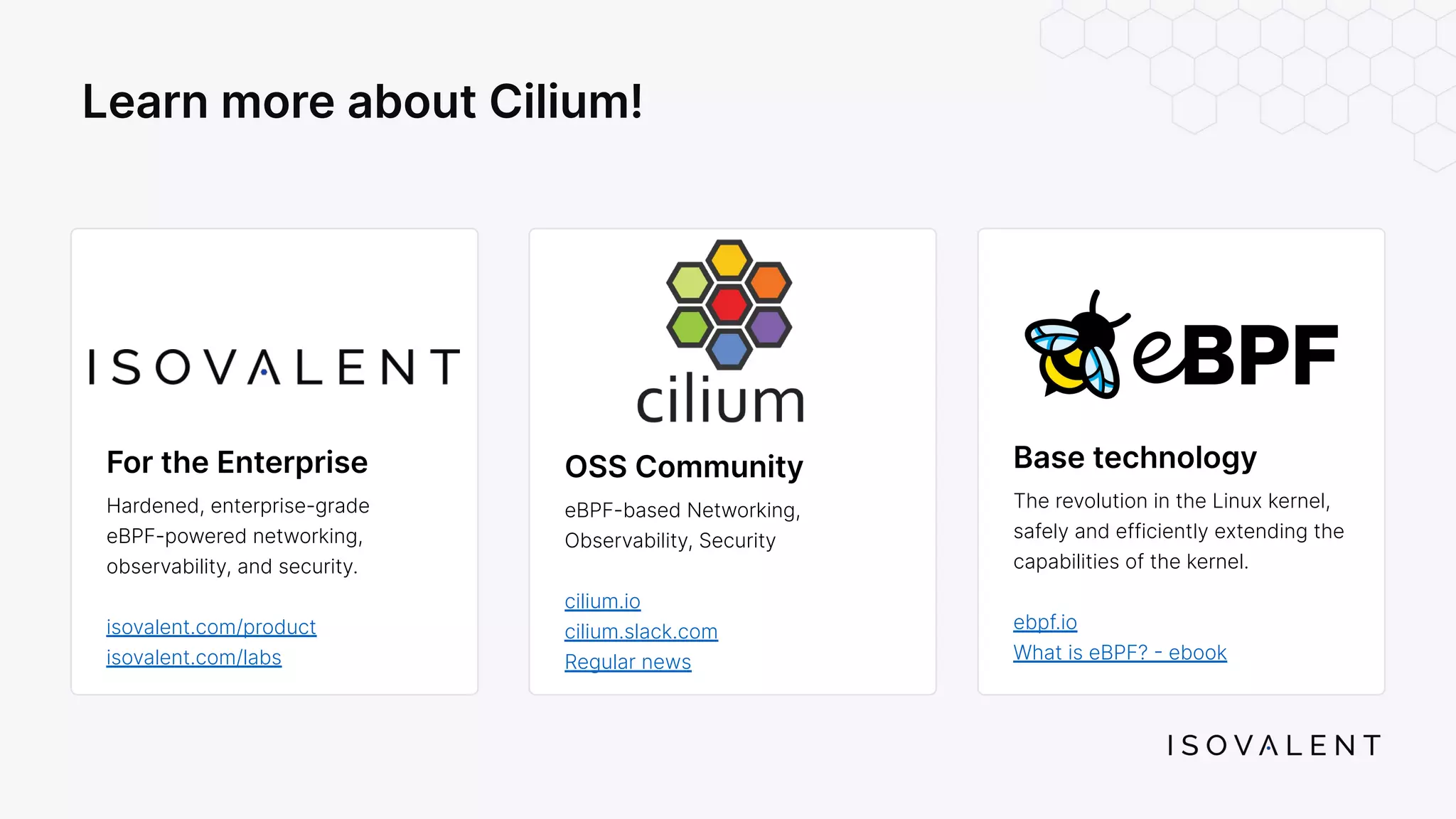OSS Community eBPF-based Networking, Observability, Security cilium.io cilium.slack.com Regular news Learn more about Cilium! Base technology The revolution in the Linux kernel, safely and efficiently extending the capabilities of the kernel. ebpf.io What is eBPF? - ebook For the Enterprise Hardened, enterprise-grade eBPF-powered networking, observability, and security. isovalent.com/product isovalent.com/labs 