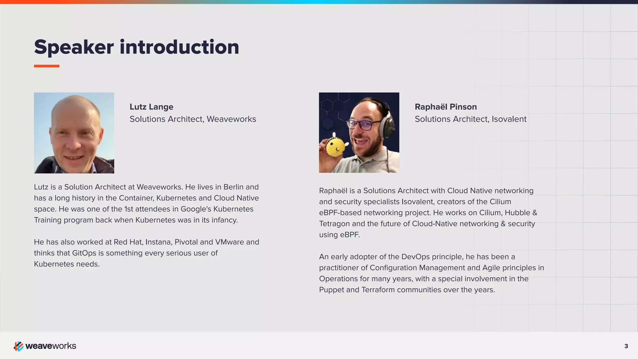 3 3 Lutz Lange Solutions Architect, Weaveworks Lutz is a Solution Architect at Weaveworks. He lives in Berlin and has a long history in the Container, Kubernetes and Cloud Native space. He was one of the 1st attendees in Google's Kubernetes Training program back when Kubernetes was in its infancy. He has also worked at Red Hat, Instana, Pivotal and VMware and thinks that GitOps is something every serious user of Kubernetes needs. Speaker introduction Raphaël Pinson Solutions Architect, Isovalent Raphaël is a Solutions Architect with Cloud Native networking and security specialists Isovalent, creators of the Cilium eBPF-based networking project. He works on Cilium, Hubble & Tetragon and the future of Cloud-Native networking & security using eBPF. An early adopter of the DevOps principle, he has been a practitioner of Conﬁguration Management and Agile principles in Operations for many years, with a special involvement in the Puppet and Terraform communities over the years. 