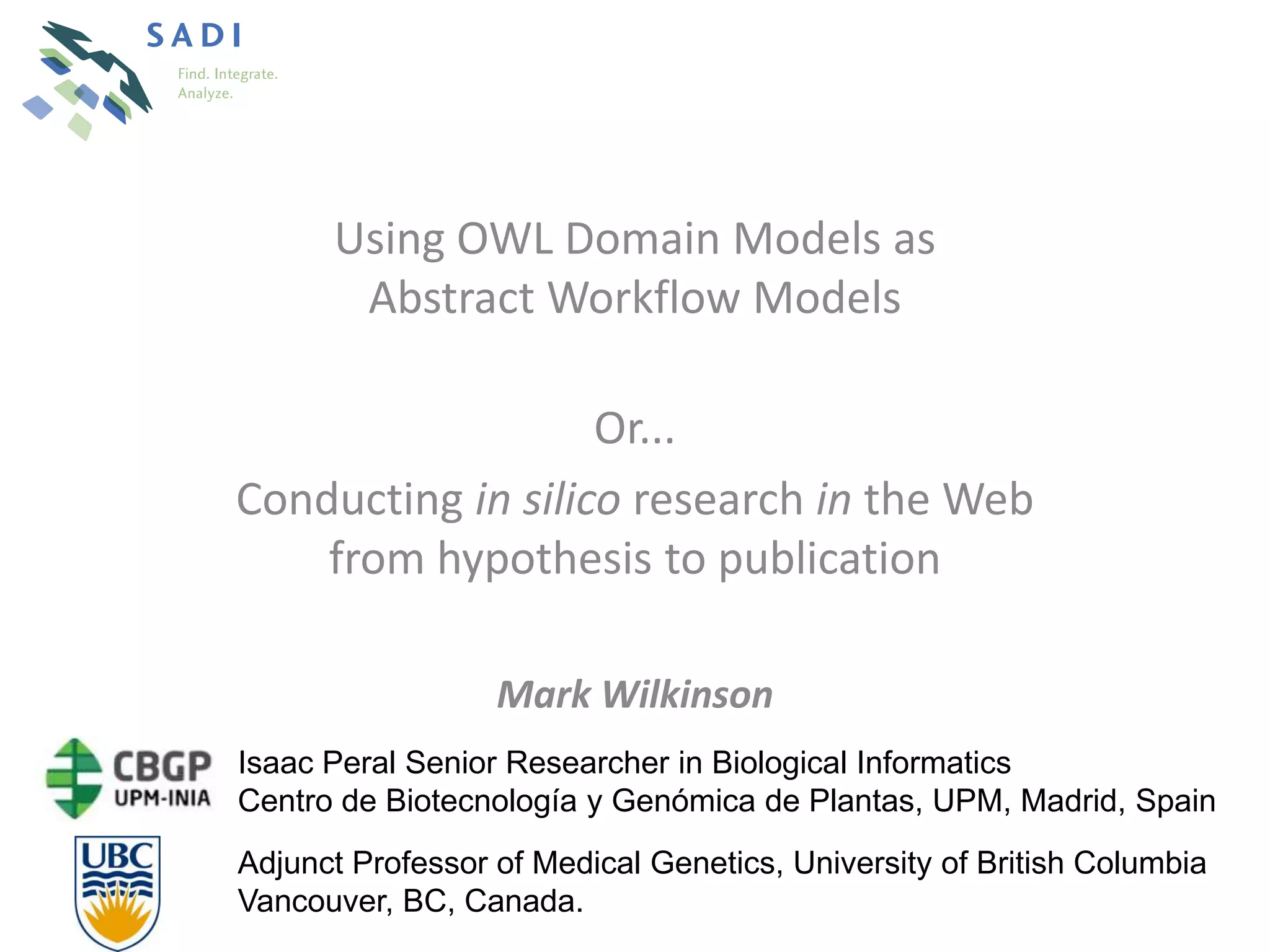 Using OWL Domain Models as
       Abstract Workflow Models

                   Or...
Conducting in silico research in the Web
    from hypothesis to publication

                  Mark Wilkinson
Isaac Peral Senior Researcher in Biological Informatics
Centro de Biotecnología y Genómica de Plantas, UPM, Madrid, Spain
Adjunct Professor of Medical Genetics, University of British Columbia
Vancouver, BC, Canada.
 