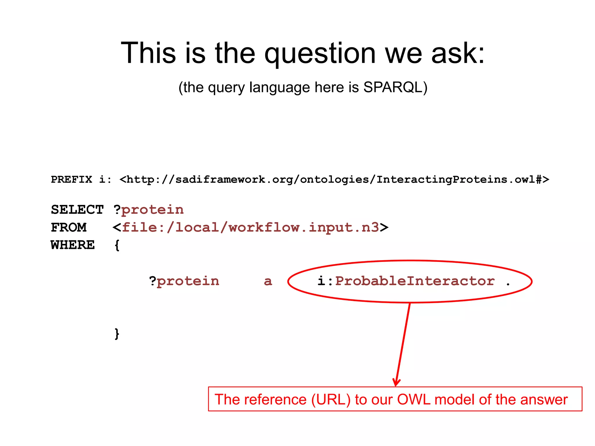 This is the question we ask:
                  (the query language here is SPARQL)




PREFIX i: <http://sadiframework.org/ontologies/InteractingProteins.owl#>

SELECT ?protein
FROM   <file:/local/workflow.input.n3>
WHERE {

              ?protein        a       i:ProbableInteractor .


        }



                       The reference (URL) to our OWL model of the answer
 