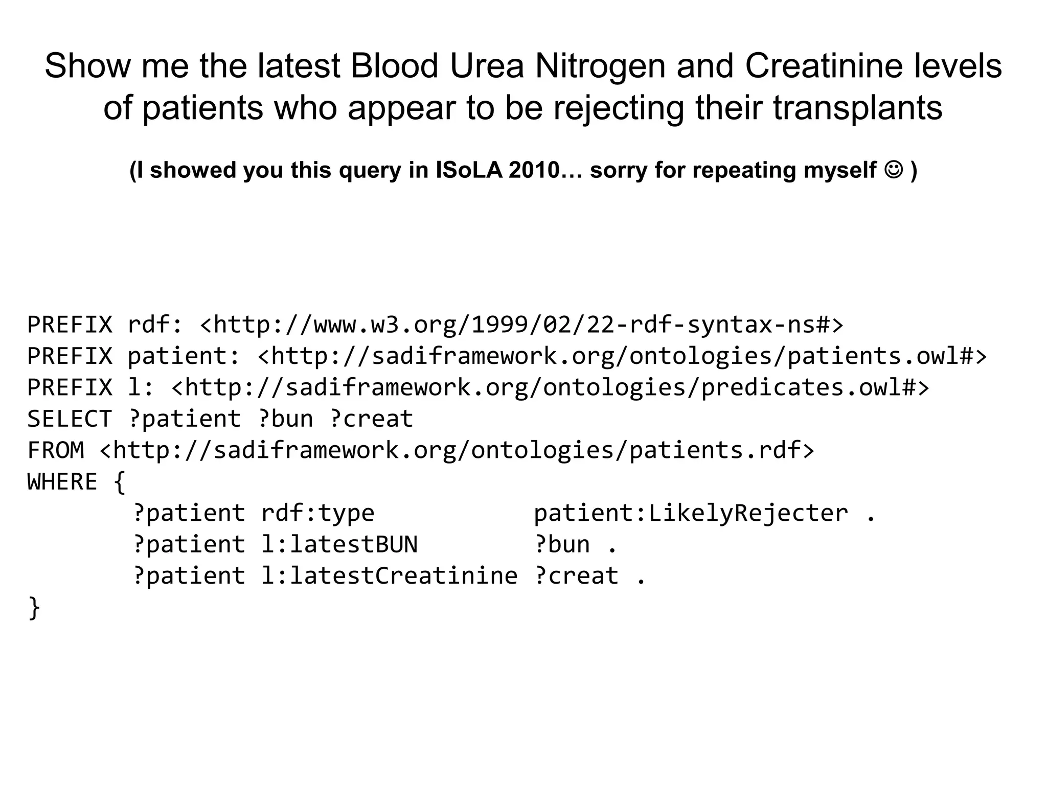 Show me the latest Blood Urea Nitrogen and Creatinine levels
    of patients who appear to be rejecting their transplants
       (I showed you this query in ISoLA 2010… sorry for repeating myself  )




PREFIX rdf: <http://www.w3.org/1999/02/22-rdf-syntax-ns#>
PREFIX patient: <http://sadiframework.org/ontologies/patients.owl#>
PREFIX l: <http://sadiframework.org/ontologies/predicates.owl#>
SELECT ?patient ?bun ?creat
FROM <http://sadiframework.org/ontologies/patients.rdf>
WHERE {
        ?patient rdf:type           patient:LikelyRejecter .
        ?patient l:latestBUN        ?bun .
        ?patient l:latestCreatinine ?creat .
}
 