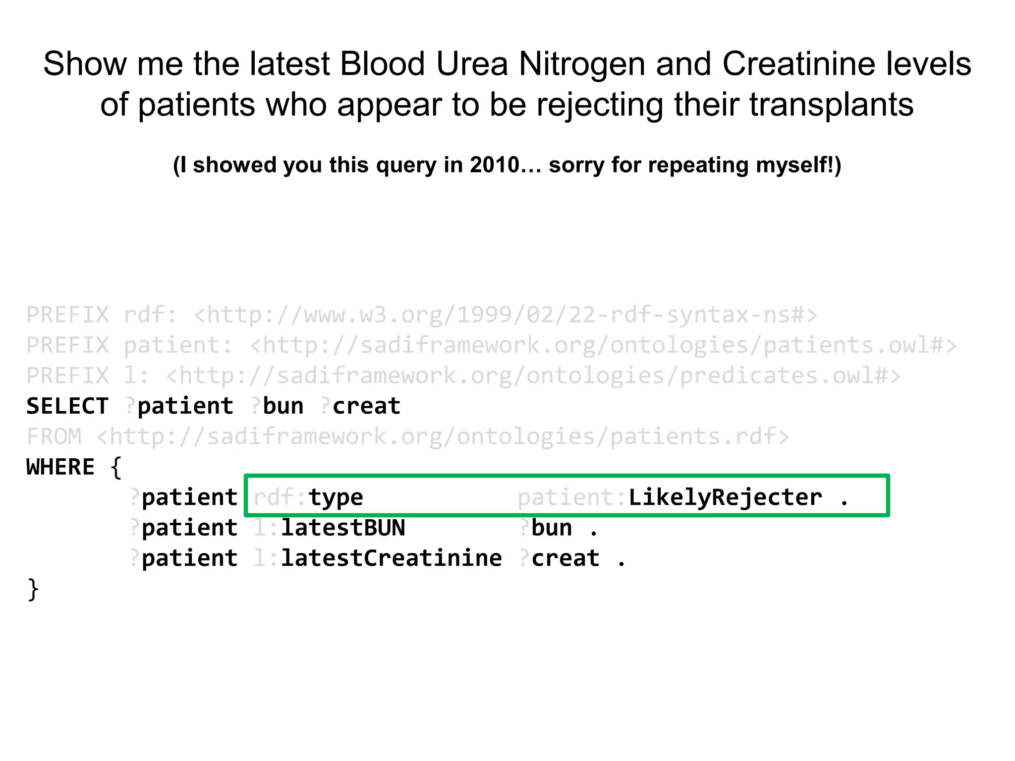 Show me the latest Blood Urea Nitrogen and Creatinine levels
    of patients who appear to be rejecting their transplants
          (I showed you this query in 2010… sorry for repeating myself!)




PREFIX rdf: <http://www.w3.org/1999/02/22-rdf-syntax-ns#>
PREFIX patient: <http://sadiframework.org/ontologies/patients.owl#>
PREFIX l: <http://sadiframework.org/ontologies/predicates.owl#>
SELECT ?patient ?bun ?creat
FROM <http://sadiframework.org/ontologies/patients.rdf>
WHERE {
        ?patient rdf:type           patient:LikelyRejecter .
        ?patient l:latestBUN        ?bun .
        ?patient l:latestCreatinine ?creat .
}
 