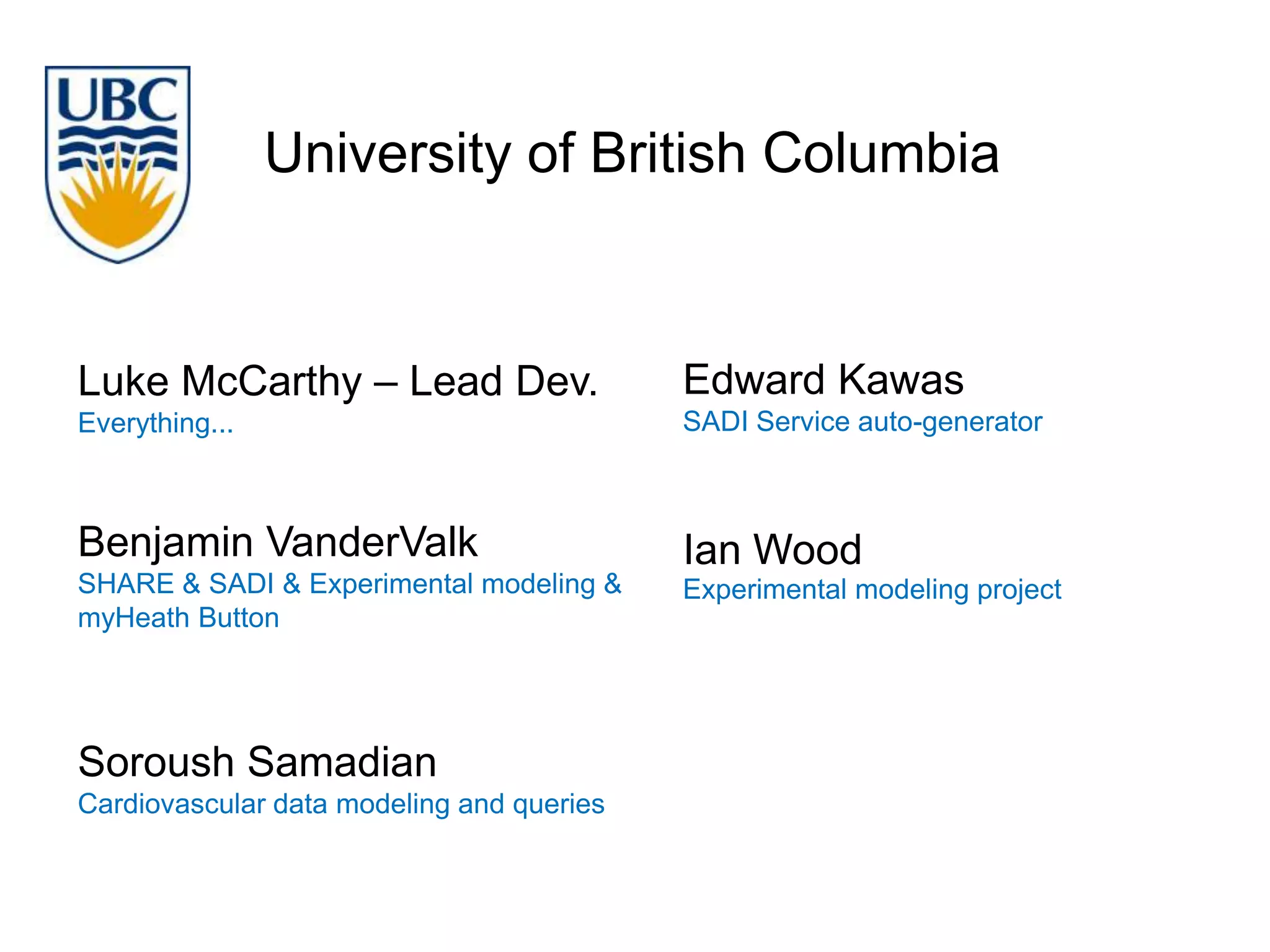 University of British Columbia


Luke McCarthy – Lead Dev.                  Edward Kawas
Everything...                              SADI Service auto-generator



Benjamin VanderValk                        Ian Wood
SHARE & SADI & Experimental modeling &     Experimental modeling project
myHeath Button




Soroush Samadian
Cardiovascular data modeling and queries
 