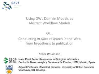 Using OWL Domain Models as
       Abstract Workflow Models

                   Or...
Conducting in silico research in the Web
    from hypothesis to publication

                  Mark Wilkinson
Isaac Peral Senior Researcher in Biological Informatics
Centro de Biotecnología y Genómica de Plantas, UPM, Madrid, Spain
Adjunct Professor of Medical Genetics, University of British Columbia
Vancouver, BC, Canada.
 