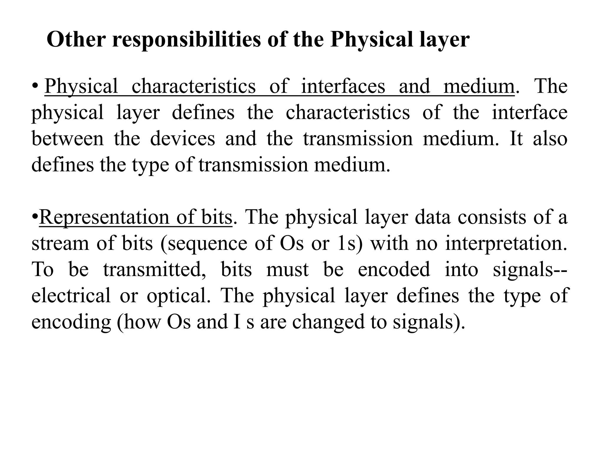 • Physical characteristics of interfaces and medium. The
physical layer defines the characteristics of the interface
between the devices and the transmission medium. It also
defines the type of transmission medium.
•Representation of bits. The physical layer data consists of a
stream of bits (sequence of Os or 1s) with no interpretation.
To be transmitted, bits must be encoded into signals--
electrical or optical. The physical layer defines the type of
encoding (how Os and I s are changed to signals).
Other responsibilities of the Physical layer
 