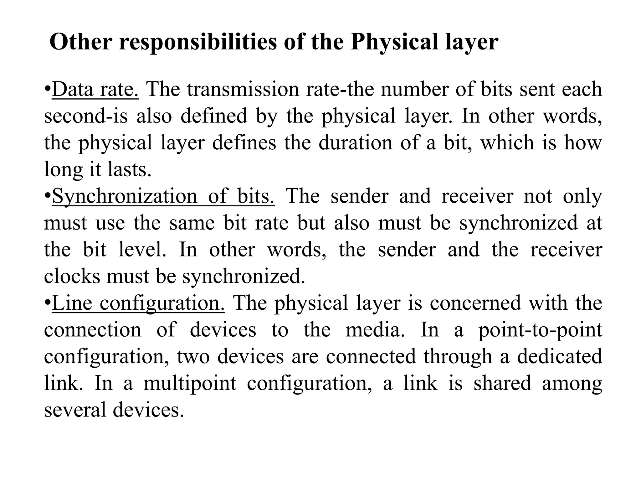 •Data rate. The transmission rate-the number of bits sent each
second-is also defined by the physical layer. In other words,
the physical layer defines the duration of a bit, which is how
long it lasts.
•Synchronization of bits. The sender and receiver not only
must use the same bit rate but also must be synchronized at
the bit level. In other words, the sender and the receiver
clocks must be synchronized.
•Line configuration. The physical layer is concerned with the
connection of devices to the media. In a point-to-point
configuration, two devices are connected through a dedicated
link. In a multipoint configuration, a link is shared among
several devices.
Other responsibilities of the Physical layer
 