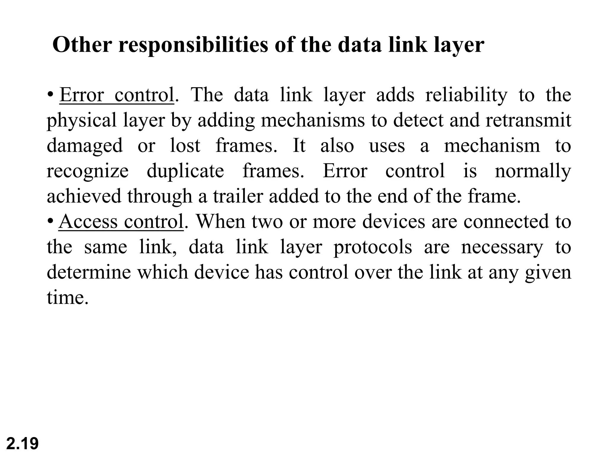 2.19
• Error control. The data link layer adds reliability to the
physical layer by adding mechanisms to detect and retransmit
damaged or lost frames. It also uses a mechanism to
recognize duplicate frames. Error control is normally
achieved through a trailer added to the end of the frame.
• Access control. When two or more devices are connected to
the same link, data link layer protocols are necessary to
determine which device has control over the link at any given
time.
Other responsibilities of the data link layer
 
