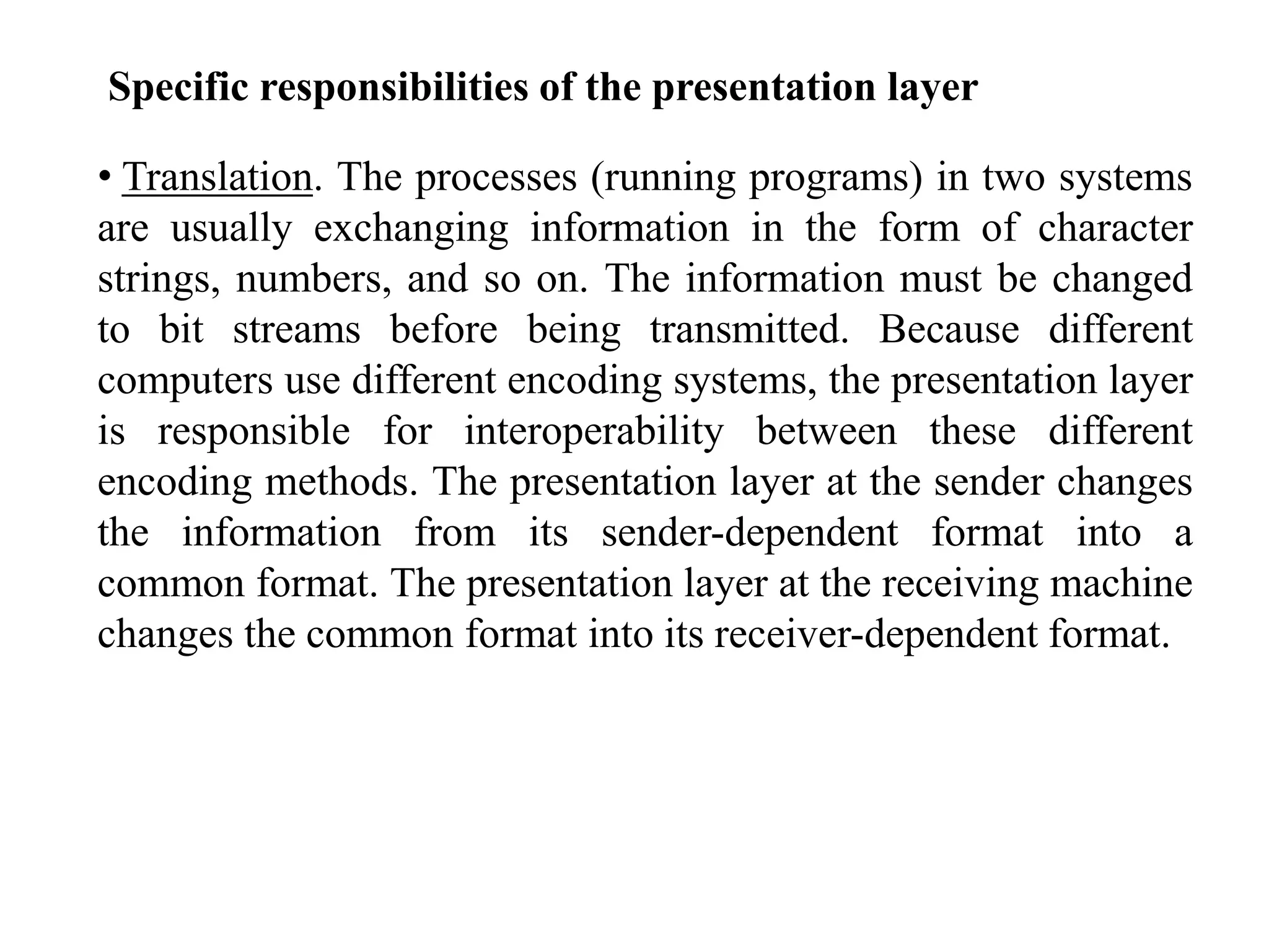 Specific responsibilities of the presentation layer
• Translation. The processes (running programs) in two systems
are usually exchanging information in the form of character
strings, numbers, and so on. The information must be changed
to bit streams before being transmitted. Because different
computers use different encoding systems, the presentation layer
is responsible for interoperability between these different
encoding methods. The presentation layer at the sender changes
the information from its sender-dependent format into a
common format. The presentation layer at the receiving machine
changes the common format into its receiver-dependent format.
 