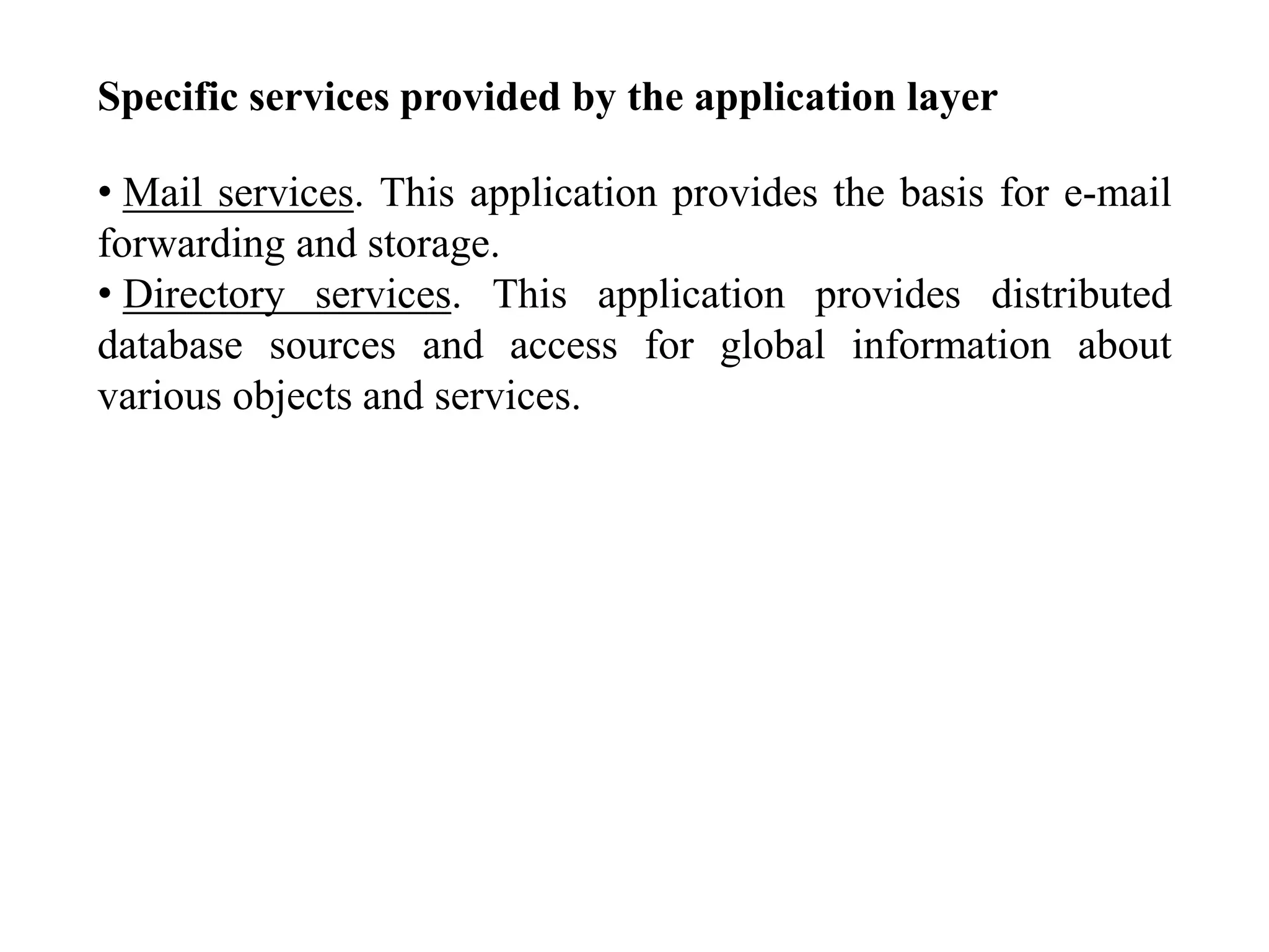 Specific services provided by the application layer
• Mail services. This application provides the basis for e-mail
forwarding and storage.
• Directory services. This application provides distributed
database sources and access for global information about
various objects and services.
 