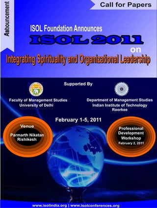 Announcement                                          Call for Papers


                    ISOL Foundation Announces
1st




                                                                      on
   Integrating Spirituality and Organizational Leadership
                                    Supported By


         Faculty of Management Studies         Department of Management Studies
              University of Delhi                Indian Institute of Technology
                                                            Roorkee

                                February 1-5, 2011
               Venue
                                                               Professional
                                                               Development
           Parmarth Niketan
              Rishikesh                                         Workshop
                                                               February 2, 2011




                     www.isolindia.org | www.isolconferences.org
 