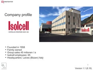 1

Founded in 1958

Family owned

Group sales 45 milionen / a

Isolcell employees: 65

Headquarters: Laives (Bozen) Italy
Company profile
Version 1.1 (8.16)
 