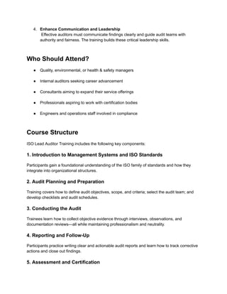 4.​ Enhance Communication and Leadership​
Effective auditors must communicate findings clearly and guide audit teams with
authority and fairness. The training builds these critical leadership skills.​
Who Should Attend?
●​ Quality, environmental, or health & safety managers​
●​ Internal auditors seeking career advancement​
●​ Consultants aiming to expand their service offerings​
●​ Professionals aspiring to work with certification bodies​
●​ Engineers and operations staff involved in compliance​
Course Structure
ISO Lead Auditor Training includes the following key components:
1. Introduction to Management Systems and ISO Standards
Participants gain a foundational understanding of the ISO family of standards and how they
integrate into organizational structures.
2. Audit Planning and Preparation
Training covers how to define audit objectives, scope, and criteria; select the audit team; and
develop checklists and audit schedules.
3. Conducting the Audit
Trainees learn how to collect objective evidence through interviews, observations, and
documentation reviews—all while maintaining professionalism and neutrality.
4. Reporting and Follow-Up
Participants practice writing clear and actionable audit reports and learn how to track corrective
actions and close out findings.
5. Assessment and Certification
 