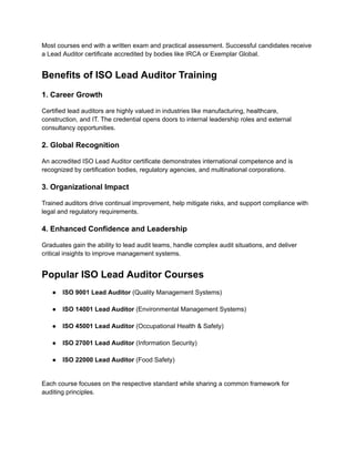 Most courses end with a written exam and practical assessment. Successful candidates receive
a Lead Auditor certificate accredited by bodies like IRCA or Exemplar Global.
Benefits of ISO Lead Auditor Training
1. Career Growth
Certified lead auditors are highly valued in industries like manufacturing, healthcare,
construction, and IT. The credential opens doors to internal leadership roles and external
consultancy opportunities.
2. Global Recognition
An accredited ISO Lead Auditor certificate demonstrates international competence and is
recognized by certification bodies, regulatory agencies, and multinational corporations.
3. Organizational Impact
Trained auditors drive continual improvement, help mitigate risks, and support compliance with
legal and regulatory requirements.
4. Enhanced Confidence and Leadership
Graduates gain the ability to lead audit teams, handle complex audit situations, and deliver
critical insights to improve management systems.
Popular ISO Lead Auditor Courses
●​ ISO 9001 Lead Auditor (Quality Management Systems)​
●​ ISO 14001 Lead Auditor (Environmental Management Systems)​
●​ ISO 45001 Lead Auditor (Occupational Health & Safety)​
●​ ISO 27001 Lead Auditor (Information Security)​
●​ ISO 22000 Lead Auditor (Food Safety)​
Each course focuses on the respective standard while sharing a common framework for
auditing principles.
 
