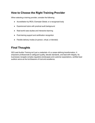 How to Choose the Right Training Provider
When selecting a training provider, consider the following:
●​ Accreditation by IRCA, Exemplar Global, or a recognized body​
●​ Experienced tutors with practical audit background​
●​ Real-world case studies and interactive learning​
●​ Post-training support and certification recognition​
●​ Flexible delivery modes (in-person, virtual, or blended)​
Final Thoughts
ISO Lead Auditor Training isn’t just a credential—it’s a career-defining transformation. It
empowers professionals to safeguard quality, elevate standards, and lead with integrity. As
businesses navigate complex regulatory landscapes and customer expectations, certified lead
auditors serve as the torchbearers of trust and excellence.
 