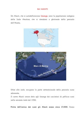 GLI ALEUTI
Gli Aleuti, che si autodefiniscono Unanga, sono la popolazione indigena
delle Isole Aleutine, che si stendono a ghirlanda dalla penisola
dell’Alaska.
Oltre alle isole, occupano la parte settentrionale della penisola russa
adiacente.
Il nome Aleuti venne dato agli Unanga dai cacciatori di pellicce russi
nella seconda metà del 1700.
Prima dell’arrivo dei russi gli Aleuti erano circa 17.000. Erano
 