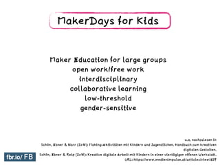 MakerDays for Kids
Maker Education for large groups
open work/free work
interdisciplinary
collaborative learning
low-threshold
gender-sensitive
u.a. nachzulesen in
Schön, Ebner & Narr (2016): Making-Aktivitäten mit Kindern und Jugendlichen. Handbuch zum kreativen
digitalen Gestalten.
Schön, Ebner & Reip (2016): Kreative digitale Arbeit mit Kindern in einer viertägigen offenen Werkstatt.
URL: https://www.medienimpulse.at/articles/view/829
 