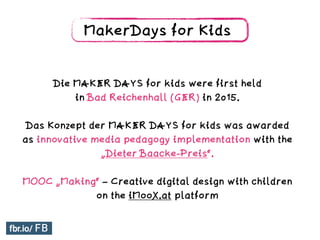 MakerDays for Kids
Die MAKER DAYS for kids were first held
in Bad Reichenhall (GER) in 2015.
Das Konzept der MAKER DAYS for kids was awarded
as innovative media pedagogy implementation with the
„Dieter Baacke-Preis“.
MOOC „Making“ – Creative digital design with children
on the iMooX.at platform
 