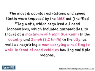 The most draconic restrictions and speed
limits were imposed by the 1865 act (the "Red
Flag Act"), which required all road
locomotives, which included automobiles, to
travel at a maximum of 4 mph (6.4 km/h) in the
country and 2 mph (3.2 km/h) in the city, as
well as requiring a man carrying a red flag to
walk in front of road vehicles hauling multiple
wagons.
https://en.wikipedia.org/wiki/Locomotive_Acts
 