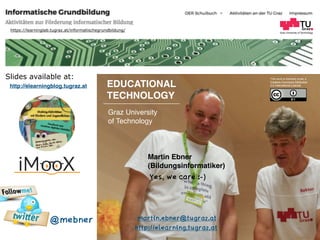 Graz University of Technology
EDUCATIONAL  
TECHNOLOGY
Graz University  
of Technology
Martin Ebner  
(Bildungsinformatiker)
http://elearning.tugraz.at
martin.ebner@tugraz.at
Slides available at: This work is licensed under a  
Creative Commons Attribution  
4.0 International License.
https://learninglab.tugraz.at/informatischegrundbildung/
@mebner
http://elearningblog.tugraz.at
Yes, we care :-)
 