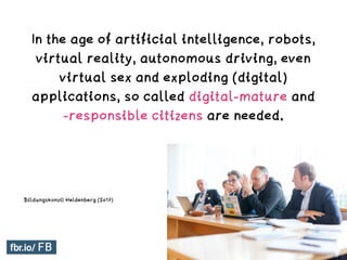 In the age of artificial intelligence, robots,
virtual reality, autonomous driving, even
virtual sex and exploding (digital)
applications, so called digital-mature and
-responsible citizens are needed.
Digitale Mündigkeit
Bildungskonzil Heldenberg (2017)
 