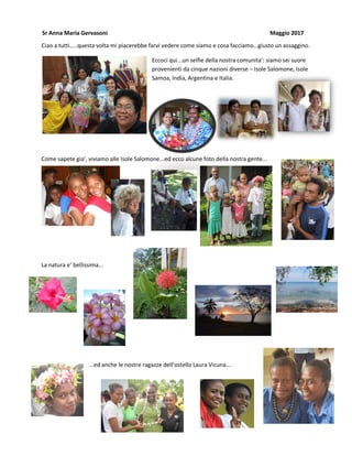 Ciao a tutti…..questa volta mi piacerebbe farvi vedere come siamo e cosa facciamo…giusto un assaggino.
Eccoci qui...un selfie della nostra comunita’: siamo sei suore
provenienti da cinque nazioni diverse – Isole Salomone, Isole
Samoa, India, Argentina e Italia.
Come sapete gia’, viviamo alle Isole Salomone...ed ecco alcune foto della nostra gente...
La natura e’ bellissima...
...ed anche le nostre ragazze dell’ostello Laura Vicuna...
Sr Anna Maria Gervasoni Maggio 2017
 