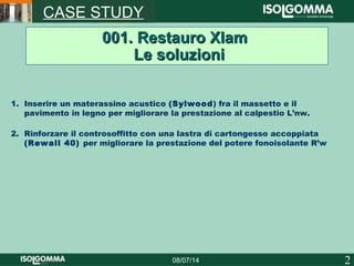 208/07/14
CASE STUDY
001. Restauro Xlam001. Restauro Xlam
Le soluzioniLe soluzioni
1. Inserire un materassino acustico (Sylwood) fra il massetto e il
pavimento in legno per migliorare la prestazione al calpestio L’nw.
2. Rinforzare il controsoffitto con una lastra di cartongesso accoppiata
(Rewall 40) per migliorare la prestazione del potere fonoisolante R’w
 