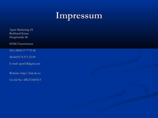 Impressum
Apart Marketing 24
Burkhard Kraus
Hauptstraße 86
83246 Unterwössen
Tel.: 08641.9 77 93 66
Mobil:0174.371 22 00
E-mail: apart24@gmx.net
Website: http://liak.de.vu
Ust-Id-Nr.: DE272469213

 
