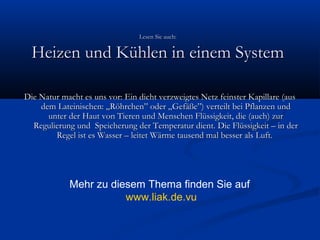 Lesen Sie auch:

Heizen und Kühlen in einem System
Die Natur macht es uns vor: Ein dicht verzweigtes Netz feinster Kapillare (aus
dem Lateinischen: „Röhrchen” oder „Gefäße”) verteilt bei Pflanzen und
unter der Haut von Tieren und Menschen Flüssigkeit, die (auch) zur
Regulierung und  Speicherung der Temperatur dient. Die Flüssigkeit – in der
Regel ist es Wasser – leitet Wärme tausend mal besser als Luft.

Mehr zu diesem Thema finden Sie auf
www.liak.de.vu

 