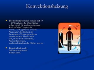 Konvektionsheizung


Die Lufttemperaturen werden auf 19
– 23°C geheizt, die Oberflächen
sollen durch die entlangströmende
Luft auf eine Temperatur
von rd. 15°C gebracht werden.
Wenn die Oberflächen ein
bestimmtes Temperaturniveau
unterschreiten, kondensiert
der, in der Luft enthaltene,
Wasserdampf aus,
und durchfeuchtet die Fläche, was zu



Bauteilschäden oder
Schimmelwachstum
führen kann. 

 