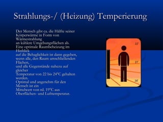 Strahlungs-/ (Heizung) Temperierung
Der Mensch gibt ca. die Hälfte seiner
Körperwärme in Form von
Wärmestrahlung
an kühlere Umgebungsflächen ab.
Eine optimale Raumbeheizung im
Hinblick
auf die Behaglichkeit ist dann gegeben,
wenn alle, den Raum umschließenden
Flächen,
und alle Gegenstände nahezu auf
gleicher
Temperatur von 22 bis 24°C gehalten
werden.
Optimal und angenehm für den
Mensch ist ein
Mittelwert von rd. 19°C aus
Oberflächen- und Lufttemperatur.

 