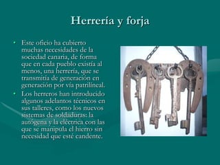 Herrería y forja
• Este oficio ha cubierto
  muchas necesidades de la
  sociedad canaria, de forma
  que en cada pueblo existía al
  menos, una herrería, que se
  transmitía de generación en
  generación por vía patrilíneal.
• Los herreros han introducido
  algunos adelantos técnicos en
  sus talleres, como los nuevos
  sistemas de soldaduras: la
  autógena y la eléctrica con las
  que se manipula el hierro sin
  necesidad que esté candente.
 
