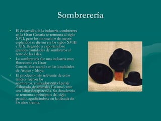 Sombrerería
•   El desarrollo de la industria sombrerera
    en la Gran Canaria se remonta al siglo
    XVII, pero los momentos de mayor
    esplendor se dieron en los siglos XVIII
    y XIX, llegando a exportándose
    grandes cantidades de sombreros al
    resto de las Islas.
•   La sombrerería fue una industria muy
    floreciente en Gran
    Canaria, destacando en las localidades
    de Arucas y Moya.
•   El producto más relevante de estos
    talleres fueron los
    sombreros, realizados con el pelaje
    elaborado de animales Estamos ante
    una labor desaparecida. Su decadencia
    se remonta a principios del siglo
    pasado, agudizándose en la década de
    los años treinta.
 