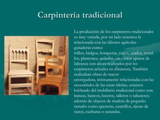Carpintería tradicional
         La producción de los carpinteros tradicionales
         es muy variada, por un lado tenemos la
         relacionada con las labores agrícolas-
         ganaderas como:
         trillos, bielgos, horquetas, yugos, arados, tornil
         los, plantones, quijadas, etc., estos aperos de
         labranza son ahora realizados por los
         carpinteros actuales en miniatura. También
         realizaban obras de mayor
         envergadura, íntimamente relacionadas con las
         necesidades de las casas isleñas, estamos
         hablando del mobiliario tradicional como son:
         bancas, bancos, loceros, talleros o taburetes;
         además de objetos de madera de pequeño
         tamaño como queseras, cuartillos, tijeras de
         tunos, cucharas o zarandas.
 