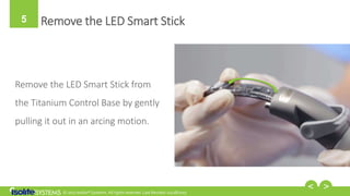 © 2017 Isolite® Systems. All rights reserved. Last Revised: 02/28/2017
5 Remove the LED Smart Stick
Remove the LED Smart Stick from
the Titanium Control Base by gently
pulling it out in an arcing motion.
 