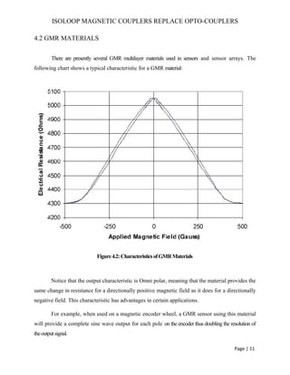 ISOLOOP MAGNETIC COUPLERS REPLACE OPTO-COUPLERS
4.2 GMR MATERIALS
There are presently several GMR multilayer materials used in sensors and sensor arrays. The
following chart shows a typical characteristic for a GMR material:
Figure4.2:CharacteristicsofGMRMaterials
Notice that the output characteristic is Omni polar, meaning that the material provides the
same change in resistance for a directionally positive magnetic field as it does for a directionally
negative field. This characteristic has advantages in certain applications.
For example, when used on a magnetic encoder wheel, a GMR sensor using this material
will provide a complete sine wave output for each pole on the encoder thus doubling the resolution of
theoutputsignal.
Page | 11
 