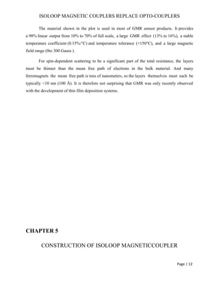 ISOLOOP MAGNETIC COUPLERS REPLACE OPTO-COUPLERS
The material shown in the plot is used in most of GMR sensor products. It provides
a 98% linear output from 10% to 70% of full scale, a large GMR effect (13% to 16%), a stable
temperature coefficient (0.15%/°C) and temperature tolerance (+150°C), and a large magnetic
field range (0to 300 Gauss ).
For spin-dependent scattering to be a significant part of the total resistance, the layers
must be thinner than the mean free path of electrons in the bulk material. And many
ferromagnets the mean free path is tens of nanometers, so the layers themselves must each be
typically <10 nm (100 Å). It is therefore not surprising that GMR was only recently observed
with the development of thin film deposition systems.
CHAPTER 5
CONSTRUCTION OF ISOLOOP MAGNETICCOUPLER
Page | 12
 